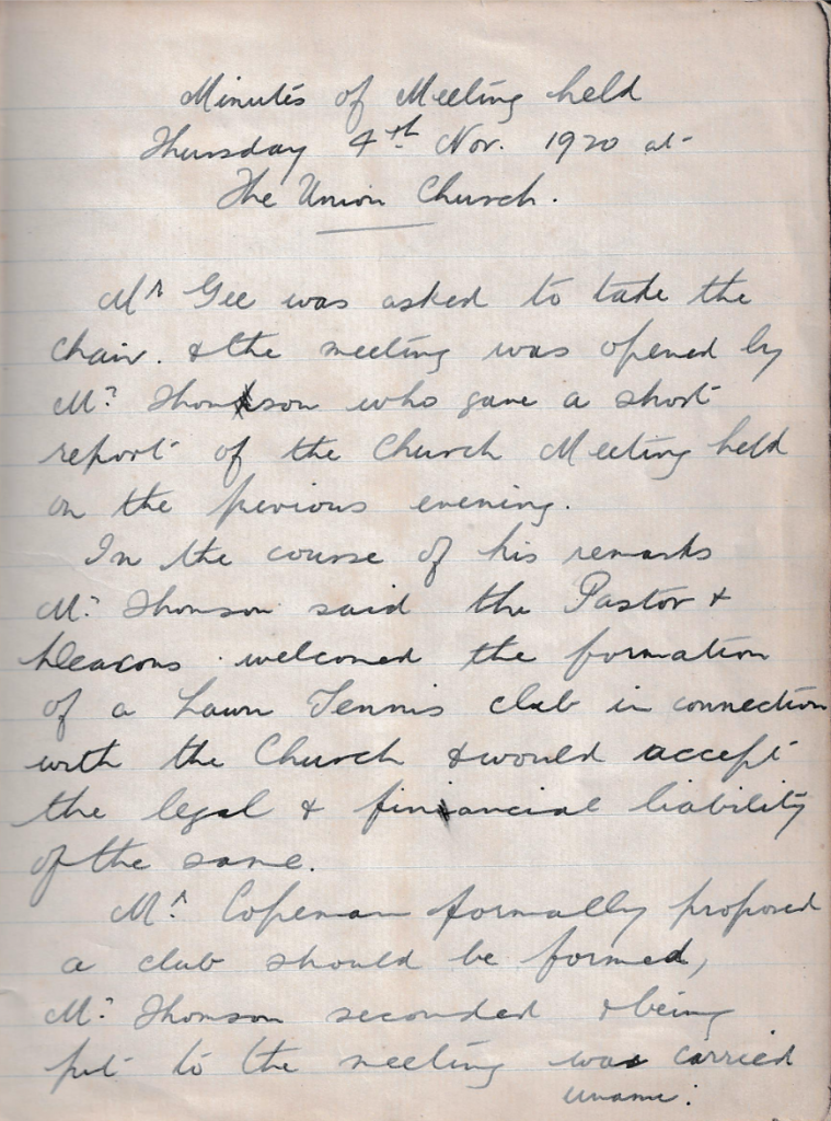 Minutes of Meeting held Thursday 4th Nov. 1920 at The Union Church. Mr Gee was asked to take the Chair and the meeting was opened by Mr Thomson who gave a short report of the Church Meeting held on the previous evening. In the course of his remarks Mr Thomson said the Pastor and Deacons welcomed the formation of a Lawn Tennis club in connection with the Church and would accept the legal and financial liability of the same. Mr Copeman formally proposed a club should be formed, Mr Thomson seconded and being put to the meeting was carried unanimously.